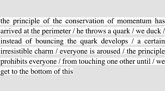 the principle of the conservation of momentum has arrived at the perimeter / he throws a quark / we duck / instead of bouncing the quark develops / a certain irresistible charm / everyone is aroused / the principle prohibits everyone / from touching one other until / we get to the bottom of this
